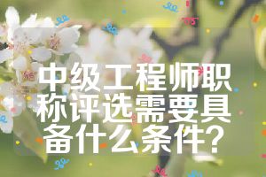 中級工程師職稱評選需要具備什么條件？
