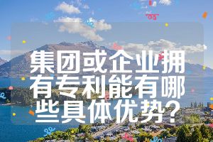 集團(tuán)或企業(yè)擁有專利能有哪些具體優(yōu)勢？